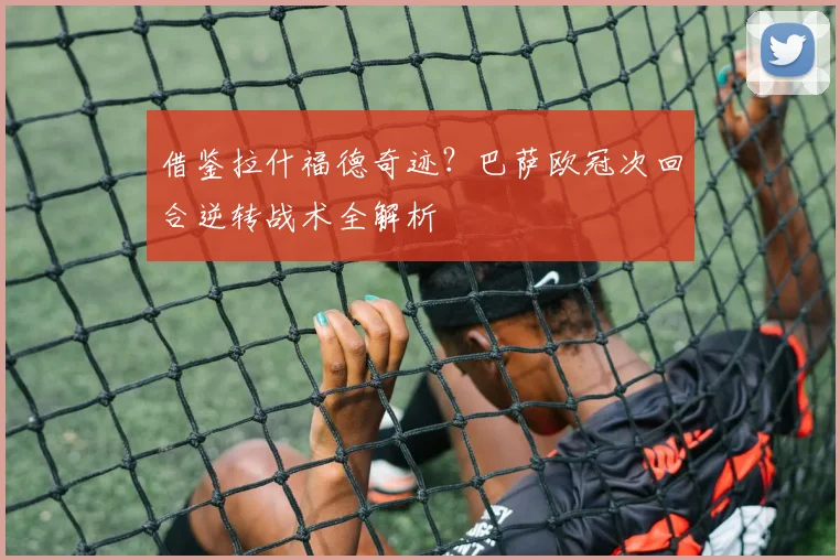 借鉴拉什福德奇迹？巴萨欧冠次回合逆转战术全解析