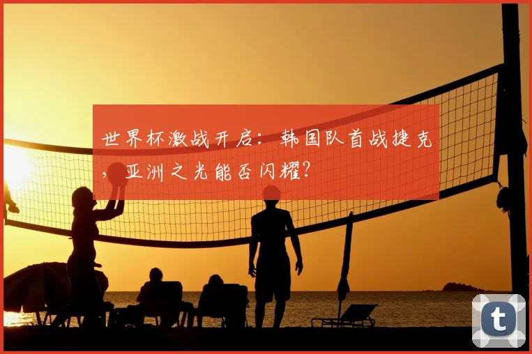 世界杯激战开启：韩国队首战捷克，亚洲之光能否闪耀？