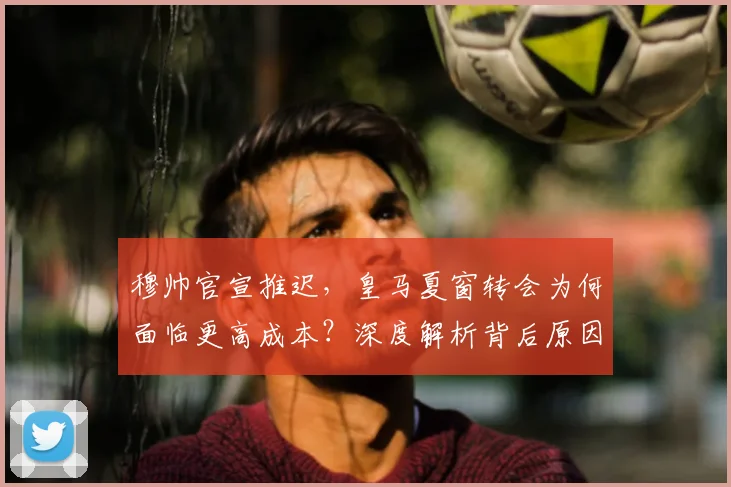 穆帅官宣推迟，皇马夏窗转会为何面临更高成本？深度解析背后原因