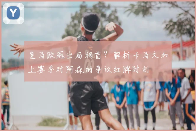 皇马欧冠出局祸首？解析卡马文加上赛季对阿森纳争议红牌时刻